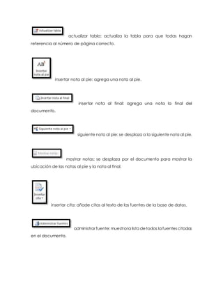 actualizar tabla: actualiza la tabla para que todas hagan 
referencia al número de página correcto. 
insertar nota al pie: agrega una nota al pie. 
insertar nota al final: agrega una nota la final del 
documento. 
siguiente nota al pie: se desplaza a la siguiente nota al pie. 
mostrar notas: se desplaza por el documento para mostrar la 
ubicación de las notas al pie y la nota al final. 
insertar cita: añade citas al texto de las fuentes de la base de datos. 
administrar fuente: muestra la lista de todas la fuentes citadas 
en el documento. 
 
