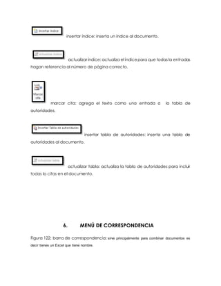 insertar índice: inserta un índice al documento. 
actualizar índice: actualiza el índice para que todas la entradas 
hagan referencia al número de página correcto. 
marcar cita: agrega el texto como una entrada a la tabla de 
autoridades. 
insertar tabla de autoridades: inserta una tabla de 
autoridades al documento. 
actualizar tabla: actualiza la tabla de autoridades para incluir 
todas la citas en el documento. 
6. MENÚ DE CORRESPONDENCIA 
Figura 122: barra de correspondencia: sirve principalmente para combinar documentos es 
decir tienes un Excel que tiene nombre. 
 