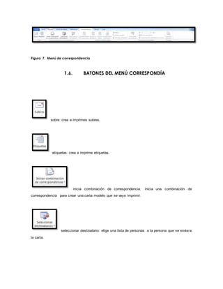 Figura 7. Menú de correspondencia 
1.6. BATONES DEL MENÚ CORRESPONDÍA 
sobre: crea e imprimes sobres. 
etiquetas: crea e imprime etiquetas. 
inicia combinación de correspondencia: inicia una combinación de 
correspondencia para crear una carta modelo que se vaya imprimir. 
seleccionar destinatario: elige una lista de personas a la persona que se enviara 
la carta. 
 