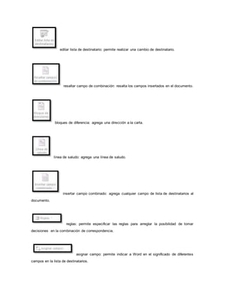 editar lista de destinatario: permite realizar una cambio de destinatario. 
resaltar campo de combinación: resalta los campos insertados en el documento. 
bloques de diferencia: agrega una dirección a la carta. 
línea de saludo: agrega una línea de saludo. 
insertar campo combinado: agrega cualquier campo de lista de destinatarios al 
documento. 
reglas: permite especificar las reglas para arreglar la posibilidad de tomar 
decisiones en la combinación de correspondencia. 
asignar campo: permite indicar a Word en el significado de diferentes 
campos en la lista de destinatarios. 
 