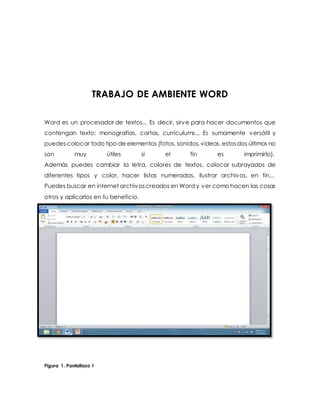 TRABAJO DE AMBIENTE WORD 
Word es un procesador de textos... Es decir, sirve para hacer documentos que 
contengan texto: monografías, cartas, currículums... Es sumamente versátil y 
puedes colocar todo tipo de elementos (fotos, sonidos, videos, estos dos últimos no 
son muy útiles si el fin es imprimirlo). 
Además puedes cambiar la letra, colores de textos, colocar subrayados de 
diferentes tipos y color, hacer listas numeradas, ilustrar archivos, en fin... 
Puedes buscar en internet archivos creados en Word y ver como hacen las cosas 
otros y aplicarlos en tu beneficio. 
Figura 1. Pantallazo 1 
 