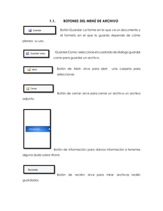 1.1. BOTONES DEL MENÚ DE ARCHIVO 
Botón Guardar: La forma en la que ve un documento y 
el formato en el que lo guarda depende de cómo 
planeo su uso. 
Guardar Como: seleccione el cuadrado de dialogo guardar 
como para guardar un archivo. 
Botón de Abrir: sirve para abrir una carpeta para 
seleccionar. 
Botón de cerrar: sirve para cerrar un archivo un archivo 
adjunto. 
Botón de información: para darnos información si tenemos 
alguna duda sobre Word. 
Botón de recién: sirve para mirar archivos recién 
guardados 
 
