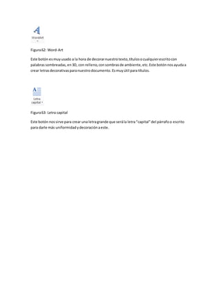 Figura 62: Word-Art 
Este botón es muy usado a la hora de decorar nuestro texto, títulos o cualquier escrito con 
palabras sombreadas, en 3D, con relleno, con sombras de ambiente, etc. Este botón nos ayuda a 
crear letras decorativas para nuestro documento. Es muy útil para títulos. 
Figura 63: Letra capital 
Este botón nos sirve para crear una letra grande que será la letra “capital” del párrafo o escrito 
para darle más uniformidad y decoración a este. 
 