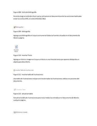 Figura 108: Estilo de bibliografía 
Permite elegir el estilo de cita el cual se utilizara en el documento entre las secciones habituales 
están los estilos APA, el estilo CHICAGO, MLA. 
Figura 109: bibliografía 
Agrega una bibliografía en la que se enumeran todas las fuentes situadas en el documento de 
Word o página. 
Figura 110: Insertar Titulo 
Agrega un título o imagen en la que un título es una línea de texto que aparece debajo de un 
objeto para describirlo. 
Figura 111: Insertar tabla de ilustraciones 
Una tabla de ilustraciones incluye una lista de todas las ilustraciones, tablas o ecuaciones del 
documento. 
Figura 112: actualizar tabla 
Actualiza la tabla de ilustraciones para incluir todas las entradas en el documento de Word o 
cualquier página. 
 