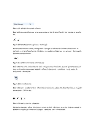 Figura 19 : Número de tamaño y fuente 
Este botón es muy útil porque sirve para cambiar el tipo de letra (fuente) y/o cambiar el tamaño, 
etc. 
Figura 20: tamaño de letra (agranda y disminuye) 
Estos dos botones nos sirven para agrandar y encoger el tamaño de la fuente sin necesidad de 
darle clic en el tamaño de fuente. Este botón nos ayuda mucho porque nos agranda y disminuye la 
fuente automáticamente. 
Figura 21: cambiar mayúsculas a minúsculas 
Este botón nos sirve para cambiar el texto a mayúsculas y minúsculas. Cuando queramos ejecutar 
esta acción debemos subrayar la palabra o frase, le damos clic a este botón y en la opción de 
mayúsculas y minúsculas. 
Figura 22: Borrar formato: 
Este botón sirve para borrar todo el formato de la selección y deja el texto sin formato, es muy útil 
es parecida a CORTAR, etc. 
Figura 23: negrita, cursiva, subrayado 
La negrita sirve para aplicar al texto más oscuro, es decir más negro; la cursiva sirve para aplicar el 
texto mas diagonal; el subrayado sirve para subrayar el texto seleccionado. 
 