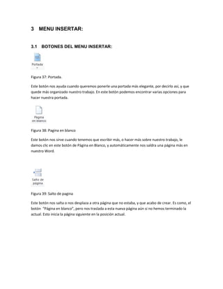 3 MENU INSERTAR: 
3.1 BOTONES DEL MENU INSERTAR: 
Figura 37: Portada. 
Este botón nos ayuda cuando queremos ponerle una portada más elegante, por decirlo así, y que 
quede más organizado nuestro trabajo. En este botón podemos encontrar varias opciones para 
hacer nuestra portada. 
Figura 38: Pagina en blanco 
Este botón nos sirve cuando tenemos que escribir más, o hacer más sobre nuestro trabajo, le 
damos clic en este botón de Página en Blanco, y automáticamente nos saldra una página más en 
nuestro Word. 
Figura 39: Salto de pagina 
Este botón nos salta o nos desplaza a otra página que no estaba, y que acabo de crear. Es como, el 
botón “Página en blanco”, pero nos traslada a esta nueva página aún si no hemos terminado la 
actual. Esto inicia la página siguiente en la posición actual. 
 