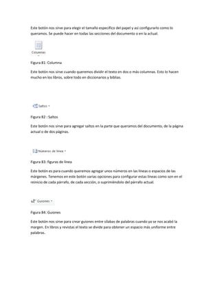 Este botón nos sirve para elegir el tamaño específico del papel y así configurarlo como lo 
queramos. Se puede hacer en todas las secciones del documento o en la actual. 
Figura 81: Columna 
Este botón nos sirve cuando queremos dividir el texto en dos o más columnas. Esto lo hacen 
mucho en los libros, sobre todo en diccionarios y biblias. 
Figura 82 : Saltos 
Este botón nos sirve para agregar saltos en la parte que queramos del documento, de la página 
actual o de dos páginas. 
Figura 83: figuras de línea 
Este botón es para cuando queremos agregar unos números en las líneas o espacios de las 
márgenes. Tenemos en este botón varias opciones para configurar estas líneas como son en el 
reinicio de cada párrafo, de cada sección, o suprimiéndolo del párrafo actual. 
Figura 84: Guiones 
Este botón nos sirve para crear guiones entre sílabas de palabras cuando ya se nos acabó la 
margen. En libros y revistas el texto se divide para obtener un espacio más uniforme entre 
palabras. 
 