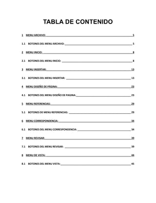TABLA DE CONTENIDO 
1 MENU ARCHIVO: _____________________________________________________________ 5 
1.1 BOTONES DEL MENU ARCHIVO: ________________________________________________ 5 
2 MENU INICIO: _______________________________________________________________ 8 
2.1 BOTONES DEL MENU INICIO: __________________________________________________ 8 
3 MENU INSERTAR: ___________________________________________________________ 13 
3.1 BOTONES DEL MENU INSERTAR: ______________________________________________ 13 
4 MENU DISEÑO DE PÁGINA: ____________________________________________________ 23 
4.1 BOTONES DEL MENU DISEÑO DE PAGINA: ______________________________________ 23 
5 MENU REFERENCIAS: _________________________________________________________ 29 
5.1 BOTONES DE MENU REFERENCIAS: ____________________________________________ 29 
6 MENU CORRESPONDENCIA: ___________________________________________________ 34 
6.1 BOTONES DEL MENU CORRESPONDENCIA: ______________________________________ 34 
7 MENU REVISAR: _____________________________________________________________ 39 
7.1 BOTONES DEL MENU REVISAR: _______________________________________________ 39 
8 MENU DE VISTA: ____________________________________________________________ 44 
8.1 BOTONES DEL MENU VISTA: __________________________________________________ 45 
 