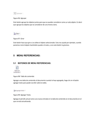 Figura 96: Agrupar 
Este botón agrupa los objetos juntos para que se puedan considerar como un solo objeto. Es decir 
que agrupa los objetos que se consideran de una misma rama. 
Figura 97: Girar 
Este botón hace que gire o se voltee el objeto seleccionado. Esto nos ayuda por ejemplo, cuando 
ponemos mal el objeto haciéndolo quedar al revés, y con este botón lo giramos. 
5 MENU REFERENCIAS: 
5.1 BOTONES DE MENU REFERENCIAS: 
Figura 98: Tabla de contenido 
Agregar una tabla de contenido al documento cuando la haya agregado, haga clic en el botón 
agregar texto para poder escribir sobre la tabla. 
Figura 99: Agregar Texto. 
Agrega el párrafo actual como una nueva entrada en la tabla de contenido en el documento en el 
que se está actualizando. 
 