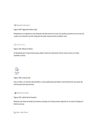 Figura 104: Siguiente Nota al pie 
Desplácese a la siguiente nota después del documento lo que nos ayuda a prevenir los errores los 
cuales uno necesita escribir después de todo el documento también sirve. 
Figura 105: Mostrar Notas 
Se desplaza por el documento para poder mostrarla ubicación de las notas al pie y la notas 
también al final. 
Figura 106: Inserta cita 
Cita un libro, un artículo de periódico u otra publicación periódica como fuente de una parte de 
información del documento. 
Figura 107: administrar fuentes 
Muestra las listas de todas las fuentes situadas en el documento adjunto en el cual se trabaja en 
Word cual sea. 
 