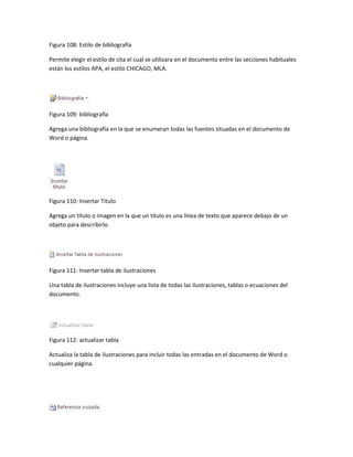 Figura 108: Estilo de bibliografía 
Permite elegir el estilo de cita el cual se utilizara en el documento entre las secciones habituales 
están los estilos APA, el estilo CHICAGO, MLA. 
Figura 109: bibliografía 
Agrega una bibliografía en la que se enumeran todas las fuentes situadas en el documento de 
Word o página. 
Figura 110: Insertar Titulo 
Agrega un título o imagen en la que un título es una línea de texto que aparece debajo de un 
objeto para describirlo. 
Figura 111: Insertar tabla de ilustraciones 
Una tabla de ilustraciones incluye una lista de todas las ilustraciones, tablas o ecuaciones del 
documento. 
Figura 112: actualizar tabla 
Actualiza la tabla de ilustraciones para incluir todas las entradas en el documento de Word o 
cualquier página. 
 