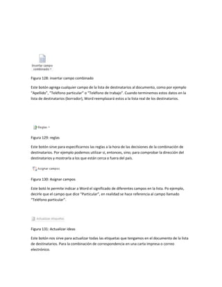 Figura 128: insertar campo combinado 
Este botón agrega cualquier campo de la lista de destinatarios al documento, como por ejemplo 
“Apellido”, “Teléfono particular” o “Teléfono de trabajo”. Cuando terminemos estos datos en la 
lista de destinatarios (borrador), Word reemplazará estos a la lista real de los destinatarios. 
Figura 129: reglas 
Este botón sirve para especificarnos las reglas a la hora de las decisiones de la combinación de 
destinatarios. Por ejemplo podemos utilizar si, entonces, sino; para comprobar la dirección del 
destinatarios y mostrarla a los que están cerca o fuera del país. 
Figura 130: Asignar campos 
Este botó le permite indicar a Word el significado de diferentes campos en la lista. Po ejemplo, 
decirle que el campo que dice “Particular”, en realidad se hace referencia al campo llamado 
“Teléfono particular”. 
Figura 131: Actualizar ideas 
Este botón nos sirve para actualizar todas las etiquetas que tengamos en el documento de la lista 
de destinatarios. Para la combinación de correspondencia en una carta impresa o correo 
electrónico. 
 