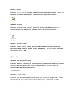 Figura 145: anterior 
Este botón nos sirve para ver el anterior comentario del documento. Esto nos ayuda a revisar por 
ejemplo lo que son los comentarios que han o hemos hecho en todo el documento. 
Figura 146: siguiente 
Este botón nos ayuda revisar, mirar, etc.; todo lo que son los comentarios siguientes en el 
documento. Esto nos sirve para vigilar lo que son todos los comentarios por escribir. 
Figura 147: control de cambios 
Este botón controla todos los cambios realizados en el documento, incluidas las inserciones, 
eliminaciones y los cambios de formato. Esto nos ayuda a seguir y mirar los cambios que hemos 
hecho para corregir o aclarar. 
Figura 148: marcas mostradas finales 
Este botón selecciona como desea ver los cambios seleccionados en el documento. El documento 
final muestra el documento con los cambios propuestos incluidos, el original muestra el 
documento antes de realizar ningún cambio. 
Figura 149: mostrar mascas 
Este botón elige que tipo de marcado quiere mostrar en el documento. Puede ocultar o mostrar 
comentarios, inserciones y eliminaciones, cambios de formato y otros tipos de marcado. 
 
