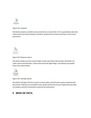 Figura 154: comparar 
Este botón compara o combina varias versiones de un documento. Si tú vas guardando cada tanto 
el documento que estás haciendo, este botón comparará las versiones anteriores a este mismo 
documento. 
Figura 155: bloquear autores 
Este botón impide que otros autores editen el texto que hemos seleccionado. Este botón nos 
cuida nuestra parte del texto, o todo el documento de algún flagio u otra edición que puedan 
hacer otros autores falsos. 
Figura 156: restringir edición 
Este botón restringe la forma en que los usuarios editan o dan formato a partes específicas del 
documento. Podemos con este botón evitar cambios de formato, forzar el seguimiento de todos 
los cambios o permitir únicamente la inserción de comentarios. 
8 MENU DE VISTA: 
 