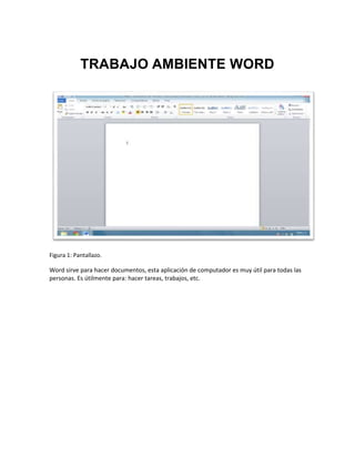 TRABAJO AMBIENTE WORD 
Figura 1: Pantallazo. 
Word sirve para hacer documentos, esta aplicación de computador es muy útil para todas las 
personas. Es útilmente para: hacer tareas, trabajos, etc. 
 