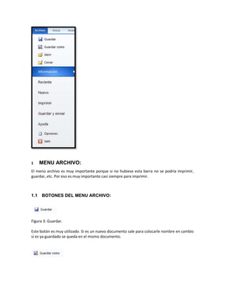 1 MENU ARCHIVO: 
El menú archivo es muy importante porque si no hubiese esta barra no se podría imprimir, 
guardar, etc. Por eso es muy importante casi siempre para imprimir. 
1.1 BOTONES DEL MENU ARCHIVO: 
Figura 3: Guardar. 
Este botón es muy utilizado. Si es un nuevo documento sale para colocarle nombre en cambio 
sí es ya guardado se queda en el mismo documento. 
 