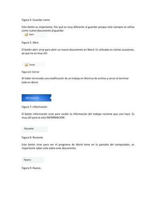 Figura 4: Guardar como 
Este botón es importante, Por qué es muy diferente al guardar porque este siempre se utiliza 
como nuevo documento al guardar. 
Figura 5: Abrir. 
El botón abrir sirve para abrir un nuevo documento en Word. Es utilizada en ciertas ocasiones, 
ya que no es muy útil. 
Figura 6: Cerrar 
Al haber terminado una modificación de un trabajo en Word se da archivo y cerrar al terminar 
todo en Word. 
Figura 7: Información 
El botón información sirve para recibir la información del trabajo reciente que uno hace. Es 
muy útil para la esta INFORMACION. 
Figura 8: Reciente 
Este botón sirve para ver el programa de Word tiene en la pantalla del computador, es 
importante saber este sobre este documento. 
Figura 9: Nuevo. 
 