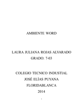 AMBIENTE WORD 
LAURA JULIANA ROJAS ALVARADO 
GRADO: 7-03 
COLEGIO TECNICO INDUSTIAL 
JOSÉ ELÍAS PUYANA 
FLORIDABLANCA 
2014 
1 
 