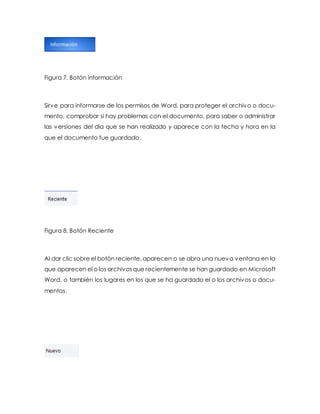 Figura 7. Botón información 
Sirve para informarse de los permisos de Word, para proteger el archivo o docu-mento, 
comprobar si hay problemas con el documento, para saber o administrar 
las versiones del día que se han realizado y aparece con la fecha y hora en la 
que el documento fue guardado. 
Figura 8. Botón Reciente 
Al dar clic sobre el botón reciente, aparecen o se abra una nueva ventana en la 
que aparecen el o los archivos que recientemente se han guardado en Microsoft 
Word, o también los lugares en los que se ha guardado el o los archivos o docu-mentos. 
 