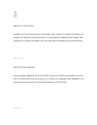 Figura 211. Ajustar texto 
Modifica el texto de acuerdo a la imagen que coloca. Si coloca la imagen ali-neada 
a la derecha el texto puede ir a la izquierda o debajo de la imagen des-cribiendo 
un tema o la imagen que ha colocado inicialmente en el documento. 
Figura 212.traer adelante 
Trae la imagen adelante o encima como si fuera una mesa y se quisiera ver enci-ma 
un frutero entonces se le da en el frutero y en seguida traer adelante y se 
acomoda de accuerod a como quiere que se vea el frutero. 
 