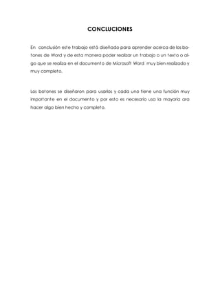 CONCLUCIONES 
En conclusión este t rabajo está diseñado para aprender acerca de los bo-tones 
de Word y de esta manera poder realizar un t rabajo o un texto o al-go 
que se realiza en el documento de Microsoft Word muy bien realizado y 
muy completo. 
Los botones se diseñaron para usarlos y cada uno t iene una función muy 
importante en el documento y por esto es necesario usa la mayoría ara 
hacer algo bien hecho y completo. 
 