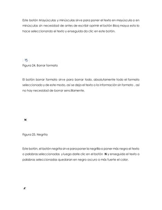 Este botón Mayúsculas y minúsculas sirve para poner el texto en mayúscula o en 
minúsculas sin necesidad de antes de escribir oprimir el botón Bloq mayus esto lo 
hace seleccionando el texto y enseguida da clic en este botón. 
Figura 24. Borrar formato 
El botón borrar formato sirve para borrar todo, absolutamente todo el formato 
seleccionado y de este modo, así se deja el texto o la información sin formato , así 
no hay necesidad de borrar sencillamente. 
Figura 25. Negrita 
Este botón, el botón negrita sirve para poner la negrilla o poner más negro el texto 
o palabras seleccionadas y luego darle clic en el botón N y enseguida el texto o 
palabras seleccionadas quedaran en negro oscuro o más fuerte el color. 
 