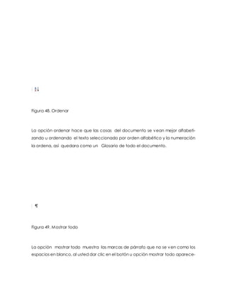 Figura 48. Ordenar 
La opción ordenar hace que las cosas del documento se vean mejor alfabeti-zando 
u ordenando el texto seleccionado por orden alfabético y la numeración 
la ordena, así quedara como un Glosario de todo el documento. 
Figura 49. Mostrar todo 
La opción mostrar todo muestra las marcas de párrafo que no se ven como los 
espacios en blanco, al usted dar clic en el botón u opción mostrar todo aparece- 
 