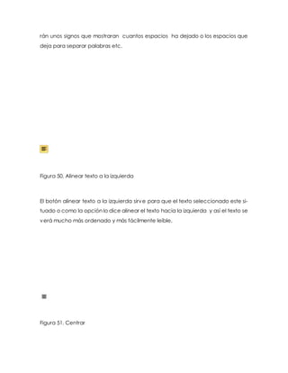 rán unos signos que mostraran cuantos espacios ha dejado o los espacios que 
deja para separar palabras etc. 
Figura 50. Alinear texto a la izquierda 
El botón alinear texto a la izquierda sirve para que el texto seleccionado este si-tuado 
o como la opción lo dice alinear el texto hacia la izquierda y así el texto se 
verá mucho más ordenado y más fácilmente leíble. 
Figura 51. Centrar 
 