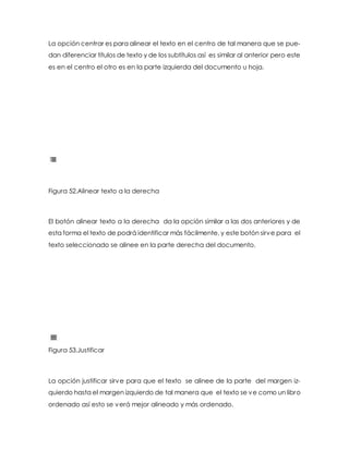 La opción centrar es para alinear el texto en el centro de tal manera que se pue-dan 
diferenciar títulos de texto y de los subtítulos así es similar al anterior pero este 
es en el centro el otro es en la parte izquierda del documento u hoja. 
Figura 52.Alinear texto a la derecha 
El botón alinear texto a la derecha da la opción similar a las dos anteriores y de 
esta forma el texto de podrá identificar más fácilmente, y este botón sirve para el 
texto seleccionado se alinee en la parte derecha del documento. 
Figura 53.Justificar 
La opción justificar sirve para que el texto se alinee de la parte del margen iz-quierdo 
hasta el margen izquierdo de tal manera que el texto se ve como un libro 
ordenado así esto se verá mejor alineado y más ordenado. 
 