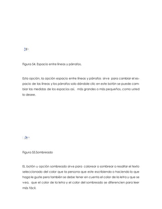 Figura 54. Espacio entre líneas y párrafos. 
Esta opción, la opción espacio entre líneas y párrafos sirve para cambiar el es-pacio 
de las líneas y los párrafos solo dándole clic en este botón se puede cam-biar 
las medidas de los espacios así, más grandes o más pequeños, como usted 
lo desee. 
Figura 55.Sombreado 
EL botón u opción sombreado sirve para colorear o sombrear o resaltar el texto 
seleccionado del color que la persona que este escribiendo o haciendo lo que 
haga le guste pero también se debe tener en cuenta el color de la letra y que se 
vea, que el color de la letra y el color del sombreado se diferencien para leer 
más fácil. 
 