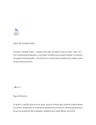 Figura 58. Cambiar estilos 
El botón cambiar estilos cambia todo tipo de estilo como el color, titulo, etc... 
Con colores personalizados o normales, también se le puede cambiar la fuente y 
el espacio entre párrafos y así el archivo o documento estará más creativo ante 
los ojos de los lectores. 
Figura 59.Buscar 
EL botón u opción buscar sirve para buscar el texto que usted el usuario desee 
encontrar al darle clic en este botón aparecerá una nueve ventana pequeña en 
la que se podrá escribir la palabra palabras que usted desee encontrar. 
 