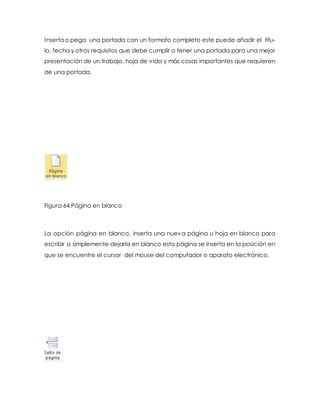 Inserta o pega una portada con un formato completo este puede añadir el títu-lo, 
fecha y otros requisitos que debe cumplir o tener una portada para una mejor 
presentación de un trabajo, hoja de vida y más cosas importantes que requieren 
de una portada. 
Figura 64.Página en blanco 
La opción página en blanco, inserta una nueva página u hoja en blanco para 
escribir o simplemente dejarla en blanco esta página se inserta en la posición en 
que se encuentre el cursor del mouse del computador o aparato electrónico. 
 
