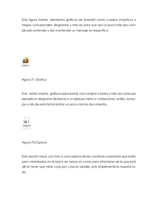 Esta figura inserta elementos gráficos de SmartArt como cuadros sinópticos o 
mapas conceptuales, diagramas y más así para que sea un poco más des com-plicado 
entender y dar a entender un mensaje en específico. 
Figura 71. Grafico 
Este botón inserta gráficos para ilustrar una compra o botos y más así como por 
ejemplo un diagrama de barras o un aplauso metro o cotizaciones, anillos, burbu-jas 
y más de esta forma ilustrar un poco más los documentos. 
Figura 72.Captura 
Esta opción hace una foto o una captura de las ventanas o pestañas que están 
pero minimizadas en la barra de tareas es como para informarse de lo que está 
allí sin tener que mirar cosa por cosa en detalle, esto simplemente lo muestra to-do. 
 