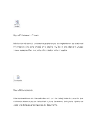 Figura 75.Referencia Cruzada 
El botón de referencia cruzada hace referencia a complementos de texto o de 
información como estar situado en la página 10 y dice ir a la página 15 y luego 
volver a pagina 10 es que están intercalados, están cruzados. 
Figura 76.Encabezado 
Este botón edita el encabezado de cada una de las hojas del documento, este 
contenido, el encabezado siempre en la parte de arriba o en la parte superior de 
cada una de las páginas impresas del documento. 
 