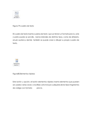 Figura 79.cuadro de texto 
El cuadro de texto inserta cuadros de texto que ya tienen un formato previo, este 
cuadro puede se sencillo, barras laterales de distintos tipos, como de alfabeto, 
anual, austera y demás también se puede crear o dibujar su propio cuadro de 
texto. 
Figura80.Elementos rápidos 
Este botón u opción, el botón elementos rápidos inserta elementos que pueden 
ser usados varias veces o reutilizar, esto incluye cualquiera de los tipos fragmentos 
de código con formato previo. 
 