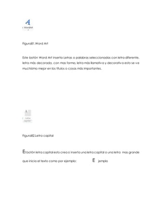 Figura81.Word Art 
Este botón Word Art inserta Letras o palabras seleccionadas con letra diferente, 
letra más decorada, con mas forma, letra más llamativa y decorativa esto se ve 
muchísimo mejor en los títulos o cosas más importantes. 
Figura82.Letra capital 
El botón letra capital esto crea o inserta una letra capital o una letra mas grande 
que inicia el texto como por ejemplo: E jemplo 
 