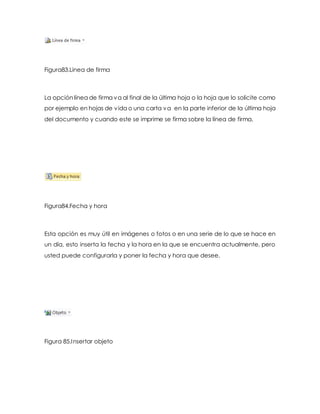 Figura83.Linea de firma 
La opción línea de firma va al final de la última hoja o la hoja que lo solicite como 
por ejemplo en hojas de vida o una carta va en la parte inferior de la última hoja 
del documento y cuando este se imprime se firma sobre la línea de firma. 
Figura84.Fecha y hora 
Esta opción es muy útil en imágenes o fotos o en una serie de lo que se hace en 
un día, esto inserta la fecha y la hora en la que se encuentra actualmente, pero 
usted puede configurarla y poner la fecha y hora que desee. 
Figura 85.Insertar objeto 
 