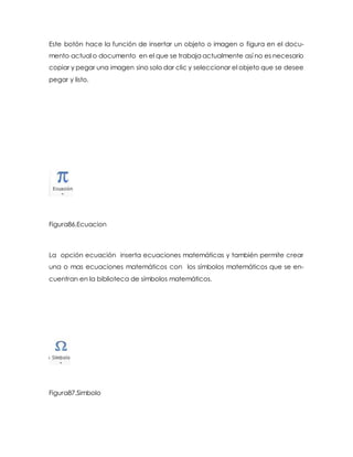 Este botón hace la función de insertar un objeto o imagen o figura en el docu-mento 
actual o documento en el que se trabaja actualmente así no es necesario 
copiar y pegar una imagen sino solo dar clic y seleccionar el objeto que se desee 
pegar y listo. 
Figura86.Ecuacion 
La opción ecuación inserta ecuaciones matemáticas y también permite crear 
una o mas ecuaciones matemáticos con los símbolos matemáticos que se en-cuentran 
en la biblioteca de símbolos matemáticos. 
Figura87.Simbolo 
 