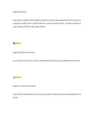 Figura 89. Temas 
Este botón cambia todo el diseño del documento dependiendo del tema que se 
coloque cambia color, fuente efectos, colores de las fuentes , es más o menos lo 
que maneja el diseño del documento. 
Figura 90.Colores de tema 
Los colores de tema son para cambiar el color del que actualmente es el tema 
Figura 91. Fuentes del tema 
Las fuentes o letras del tema son para cambiar la letra del que actualmente es el 
tema. 
 