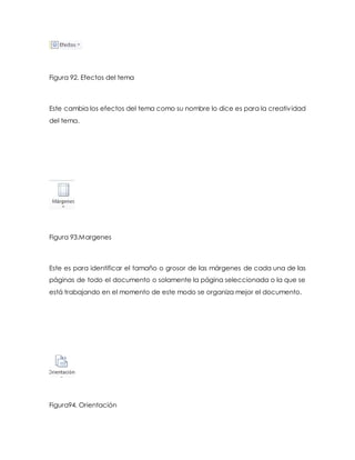 Figura 92. Efectos del tema 
Este cambia los efectos del tema como su nombre lo dice es para la creativ idad 
del tema. 
Figura 93.Margenes 
Este es para identificar el tamaño o grosor de las márgenes de cada una de las 
páginas de todo el documento o solamente la página seleccionada o la que se 
está trabajando en el momento de este modo se organiza mejor el documento. 
Figura94. Orientación 
 