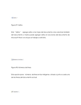 Figura 97. Saltos 
Este ´´Saltos´´ agrega saltos a las hojas del documento o las columnas también 
del documento o hasta puede agregar saltos en secciones del documento de 
Microsoft Word en el que se trabaje o esté listo. 
Figura 98. Números de línea 
Esta opción pone números de línea en las márgenes al lado o junto a cada una 
de las líneas del documento actual. 
 