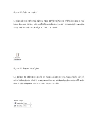 Figura 101.Color de pagina 
Le agrega un color a la pagina u hoja, como si estuviera impreso en papel iris u 
hojas de color, pero es solo un efecto que al imprimirse se ve muy creativo y único 
y hay muchos colores, se elige el color que desee. 
Figura 102. Bordes de página 
Los bordes de página son como los márgenes solo que los márgenes no se ven, 
pero los bordes de página se ven y pueden ser sombrados, de color en 3D y de-más 
opciones que se ven al dar clic sobe la opción. 
 