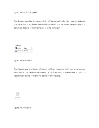 Figura 103. Aplicar sangría 
Desplaza o corre hacia adentro de la página el texto seleccionado hacia los la-dos 
derechos o izquierdos dependiendo de lo que se desee mover y hacia a 
donde se deba o se quiera mover el texto o imagen 
Figura 104.Espaciado 
Cambia el espacio entra los párrafos y los títulos depende de lo que se desee co-rrer 
o mover para separar a los textos de los títulos, esto puede ser hacia arriba o 
hacia abajo como se indique o como sea necesario. 
Figura 105. Posición 
 