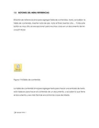 1.5 BOTONES DEL MENU REFERENCIAS 
El botón de referencia sirve para agregar tabla de contenidos, texto, actualizar la 
tabla de contenido, insertar nota de pie, nota al final, insertar cita…. Y más este 
botón es muy útil y es excepcional para muchas cosas en un documento de Mi-crosoft 
Word 
Figura 114.Tabla de contenido 
La tabla de contenido sirve para agregar texto para hacer una entrada de texto, 
esta tabla es para hacer el contenido de un documento, y así saber lo que tiene 
el documento y sea más fácil de encontrar las cosas de interés. 
 