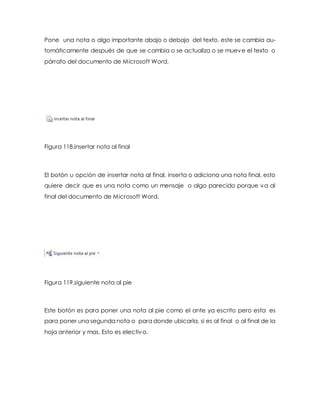 Pone una nota o algo importante abajo o debajo del texto, este se cambia au-tomáticamente 
después de que se cambia o se actualiza o se mueve el texto o 
párrafo del documento de Microsoft Word. 
Figura 118.insertar nota al final 
El botón u opción de insertar nota al final, inserta o adiciona una nota final, esto 
quiere decir que es una nota como un mensaje o algo parecido porque va al 
final del documento de Microsoft Word. 
Figura 119.siguiente nota al pie 
Este botón es para poner una nota al pie como el ante ya escrito pero esta es 
para poner una segunda nota o para donde ubicarla, si es al final o al final de la 
hoja anterior y mas. Esto es electivo. 
 