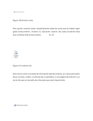 Figura 120.Mostrar notas 
Esta opción muestra todas, absolutamente todas las notas que se habían agre-gado 
al documento , muestra la ubicación exacta de cada una de las notas 
que contiene todo el documento en el. 
Figura 121.Insertar cita 
Esta cita es como una parte de información del documento, es como para perió-dicos, 
revistas, un libro, un artículo de un periódico o una página de internet y co-sas 
en las que se necesita de citas para que sean impactantes. 
 