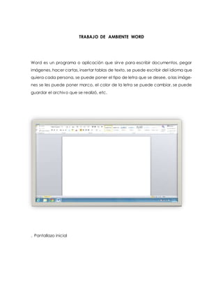 TRABAJO DE AMBIENTE WORD 
Word es un programa o aplicación que sirve para escribir documentos, pegar 
imágenes, hacer cartas, insertar tablas de texto, se puede escribir del idioma que 
quiera cada persona, se puede poner el tipo de letra que se desee, a las imáge-nes 
se les puede poner marco, el color de la letra se puede cambiar, se puede 
guardar el archivo que se realizó, etc. 
. Pantallazo inicial 
 