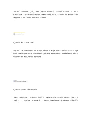 Este botón inserta o agrega una tabla de ilustración, es decir una lista de todo lo 
que incluye o lleva anexo el documento o archivo, como tablas, ecuaciones, 
imágenes, ilustraciones, números y demás. 
Figura 127.Actualizar tabla 
Este botón actualiza la tabla de ilustraciones ya explicada anteriormente, incluye 
todas las entradas en el documento y de este modo se actualiza la tabla de ilus-traciones 
del documento de Word. 
Figura128.Referencia cruzada 
Referencia cruzada en este caso son los encabezados, ilustraciones, tablas de 
insertando….. Es como el ya explicado anteriormente que dice ir a la página 10 y 
 