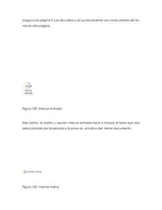 luego ir a la página 9 y se devuelve y así sucesivamente son como anexos del te-ma 
en otra página. 
Figura 129. Marcar entrada 
Este botón, el botón u opción marcar entrada hace o incluye el texto que sea 
seleccionado por la persona y lo pone en el índice del mismo documento. 
Figura 130. Insertar índice 
 