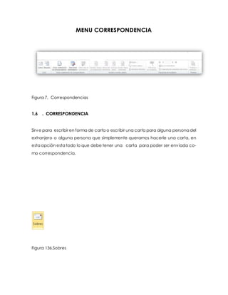 MENU CORRESPONDENCIA 
Figura 7. Correspondencias 
1.6 . CORRESPONDENCIA 
Sirve para escribir en forma de carta o escribir una carta para alguna persona del 
extranjero o alguna persona que simplemente queramos hacerle una carta, en 
esta opción esta todo lo que debe tener una carta para poder ser enviada co-mo 
correspondencia. 
Figura 136.Sobres 
 